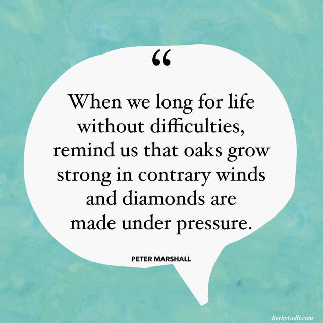 When we long for a life without difficulties, remind us that oaks grow strong in contrary winds and diamonds are made under pressure. – Peter Marshall