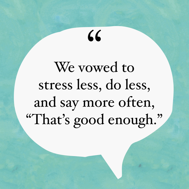 We vowed to stress less, do less, and say more often, “That’s good enough.”