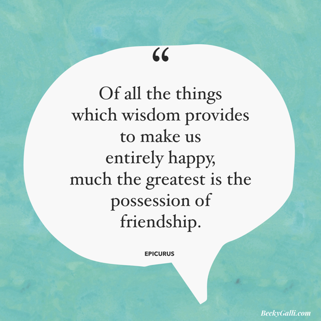 “Of all the things that wisdom provides to make us entirely happy, much the greatest is the possession of friendship.” Epicurus