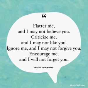 Flatter me, and I may not believe you. Criticize me, and I may not like you. Ignore me, and I may not forgive you. Encourage me, and I will not forget you.