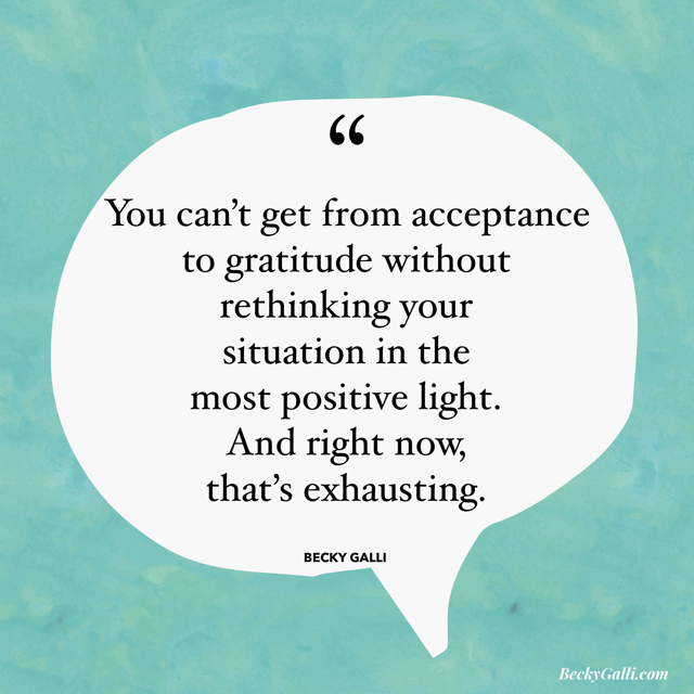 You can’t get from acceptance to gratitude without rethinking your situation in the most positive light. And right now, that’s exhausting.