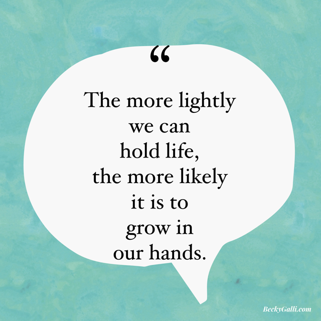 The more lightly we can hold life, the more likely it is to grow in our hands.