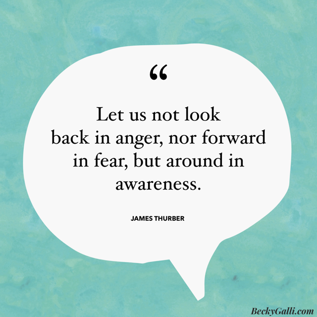 Let us not look back in anger, nor forward in fear, but around in awareness. –James Thurber