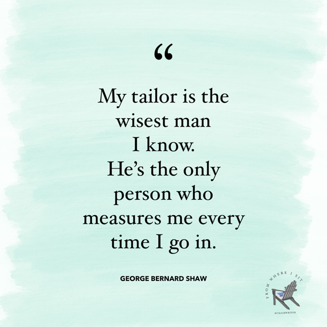 My tailor is the wisest man I know. He’s the only person who measures me every time I go in. – George Bernard Shaw