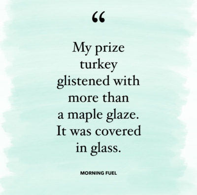 My prize turkey glistened with more than a maple glaze. It was covered in glass.