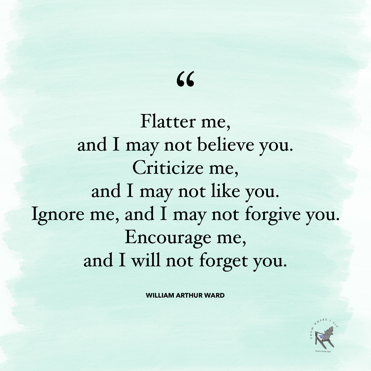 Flatter me, and I may not believe you. Criticize me, and I may not like you. Ignore me, and I may not forgive you. Encourage me, and I will not forget you. —William Arthur Ward